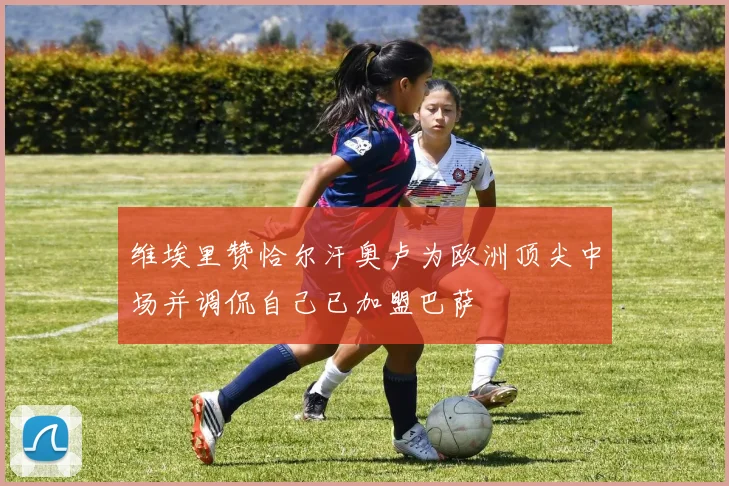 维埃里赞恰尔汗奥卢为欧洲顶尖中场并调侃自己已加盟巴萨